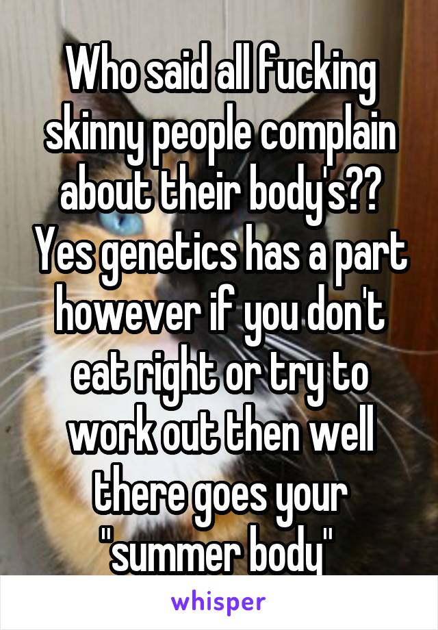 Who said all fucking skinny people complain about their body's?? Yes genetics has a part however if you don't eat right or try to work out then well there goes your "summer body" 