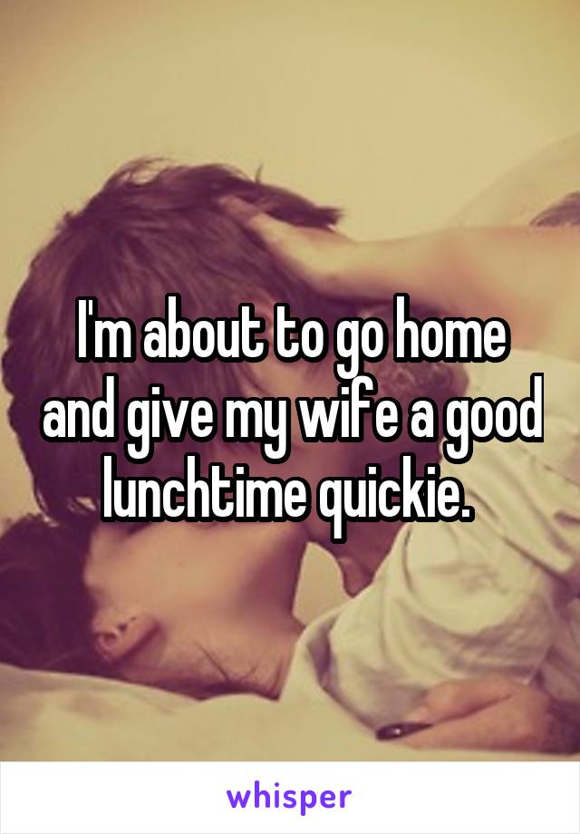 I'm about to go home and give my wife a good lunchtime quickie. 