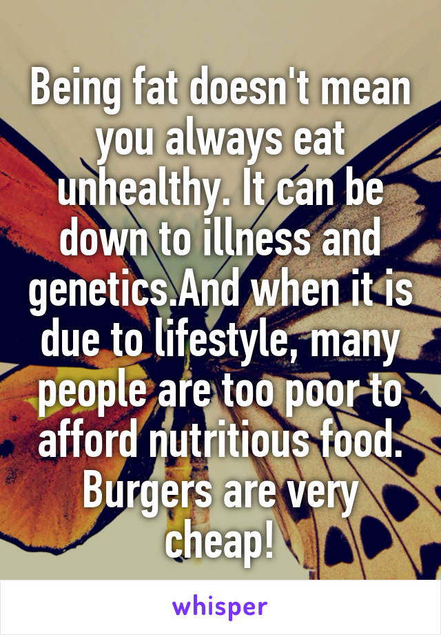 Being fat doesn't mean you always eat unhealthy. It can be down to illness and genetics.And when it is due to lifestyle, many people are too poor to afford nutritious food. Burgers are very cheap!