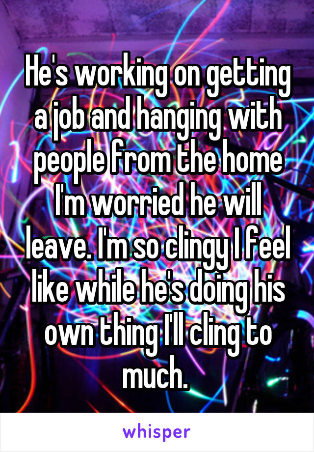 He's working on getting a job and hanging with people from the home I'm worried he will leave. I'm so clingy I feel like while he's doing his own thing I'll cling to much. 