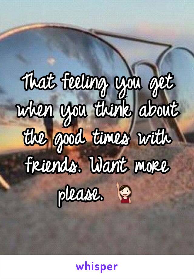 That feeling you get when you think about the good times with friends. Want more please. 🙋