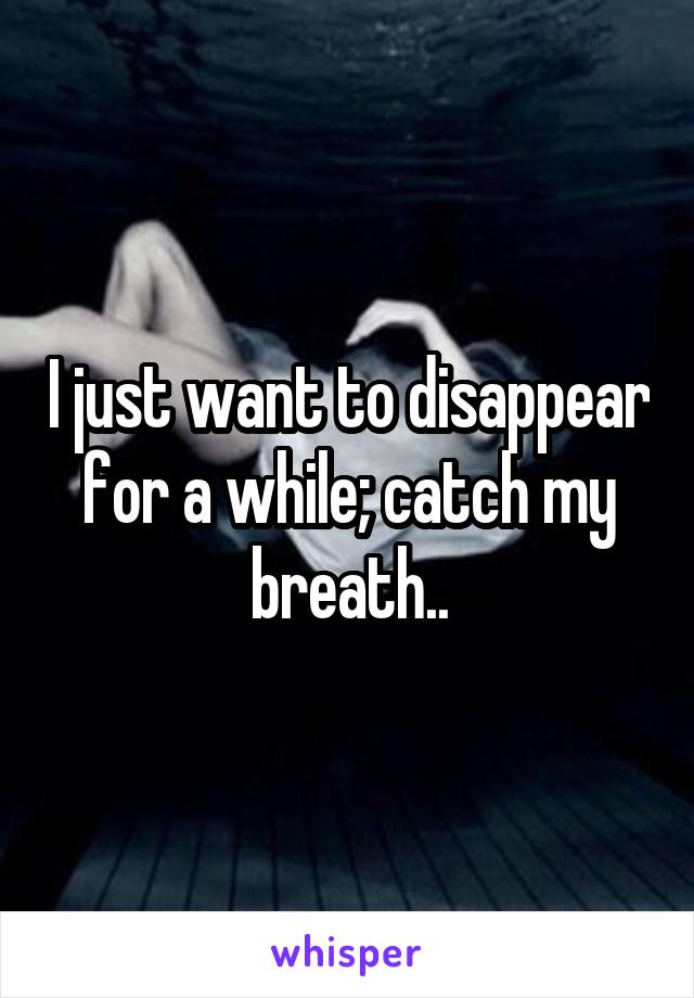 I just want to disappear for a while; catch my breath..