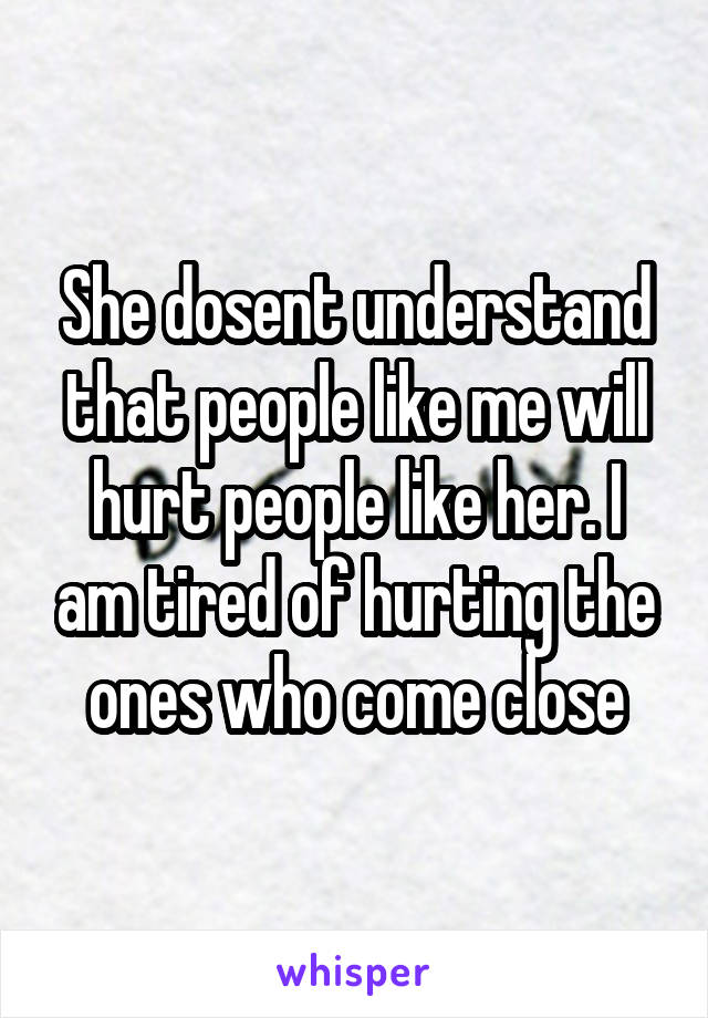 She dosent understand that people like me will hurt people like her. I am tired of hurting the ones who come close