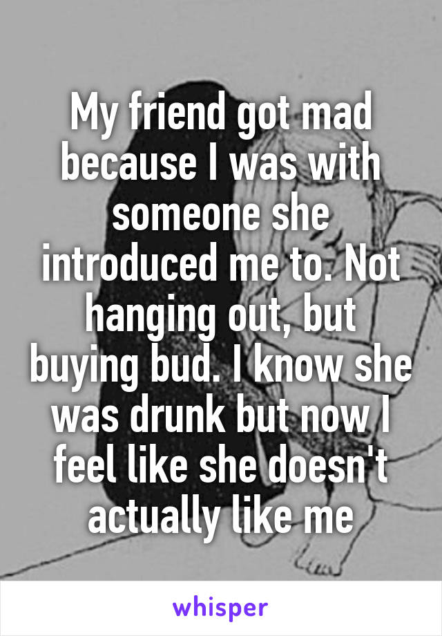 My friend got mad because I was with someone she introduced me to. Not hanging out, but buying bud. I know she was drunk but now I feel like she doesn't actually like me