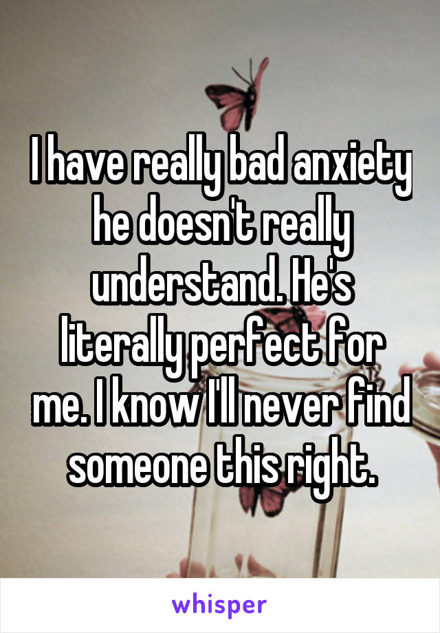 I have really bad anxiety he doesn't really understand. He's literally perfect for me. I know I'll never find someone this right.