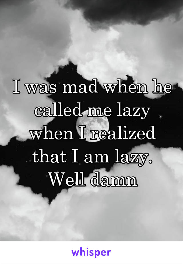 I was mad when he called me lazy when I realized that I am lazy. Well damn