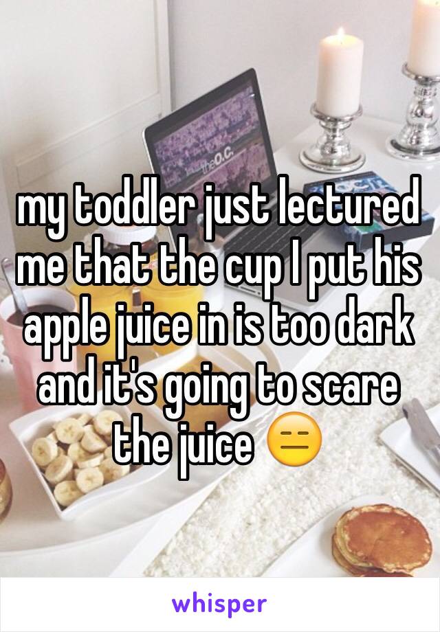my toddler just lectured me that the cup I put his apple juice in is too dark and it's going to scare the juice 😑