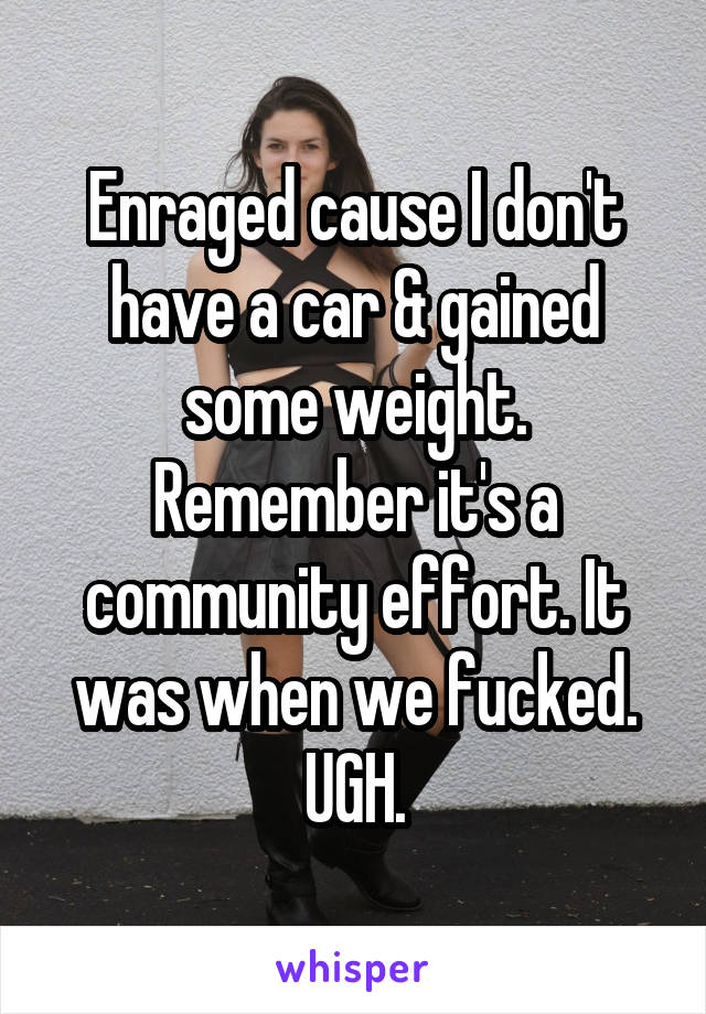 Enraged cause I don't have a car & gained some weight. Remember it's a community effort. It was when we fucked. UGH.