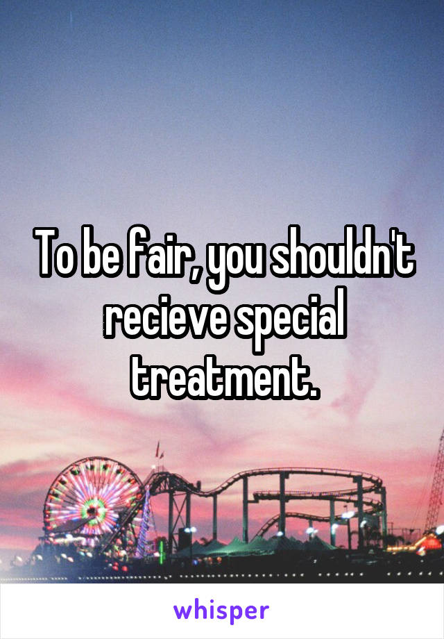 To be fair, you shouldn't recieve special treatment.