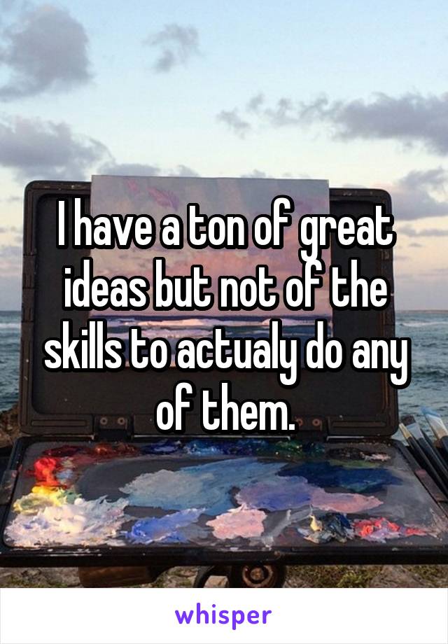 I have a ton of great ideas but not of the skills to actualy do any of them.