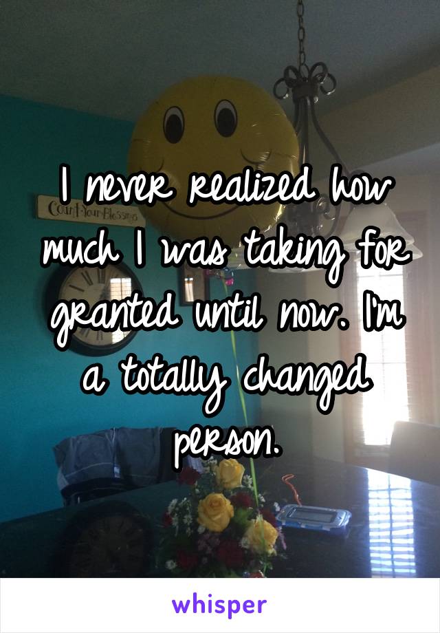 I never realized how much I was taking for granted until now. I'm a totally changed person.