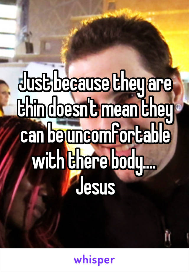 Just because they are thin doesn't mean they can be uncomfortable with there body....  Jesus