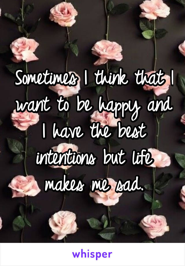 Sometimes I think that I want to be happy and I have the best intentions but life makes me sad.