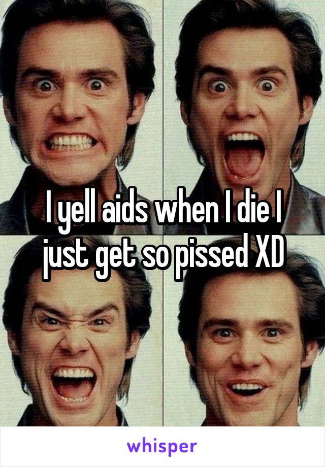 I yell aids when I die I just get so pissed XD