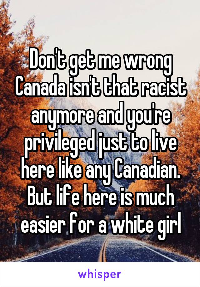 Don't get me wrong Canada isn't that racist anymore and you're privileged just to live here like any Canadian. But life here is much easier for a white girl