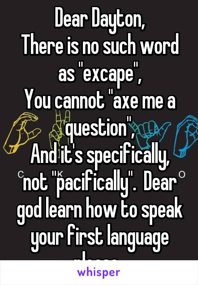 Dear Dayton,
There is no such word as "excape",
You cannot "axe me a question",
And it's specifically, not "pacifically".  Dear god learn how to speak your first language please. 