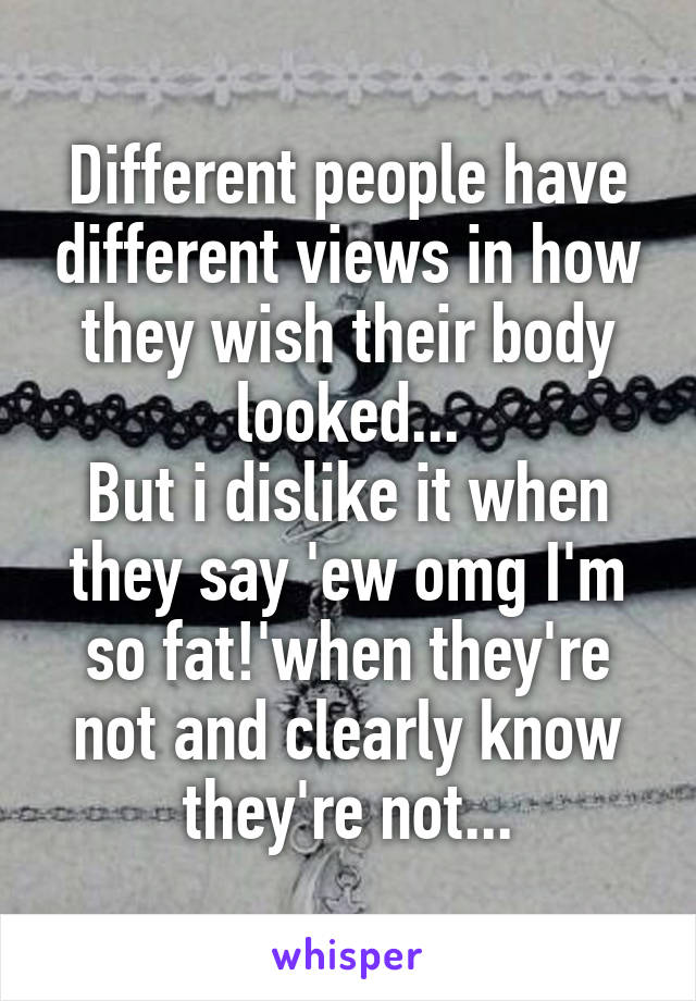 Different people have different views in how they wish their body looked...
But i dislike it when they say 'ew omg I'm so fat!'when they're not and clearly know they're not...