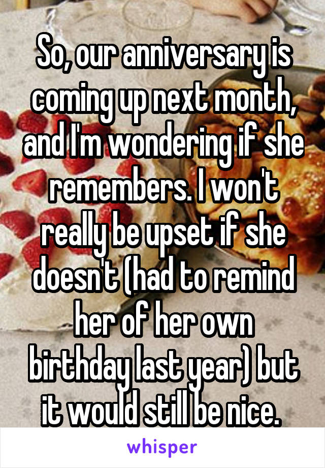 So, our anniversary is coming up next month, and I'm wondering if she remembers. I won't really be upset if she doesn't (had to remind her of her own birthday last year) but it would still be nice. 