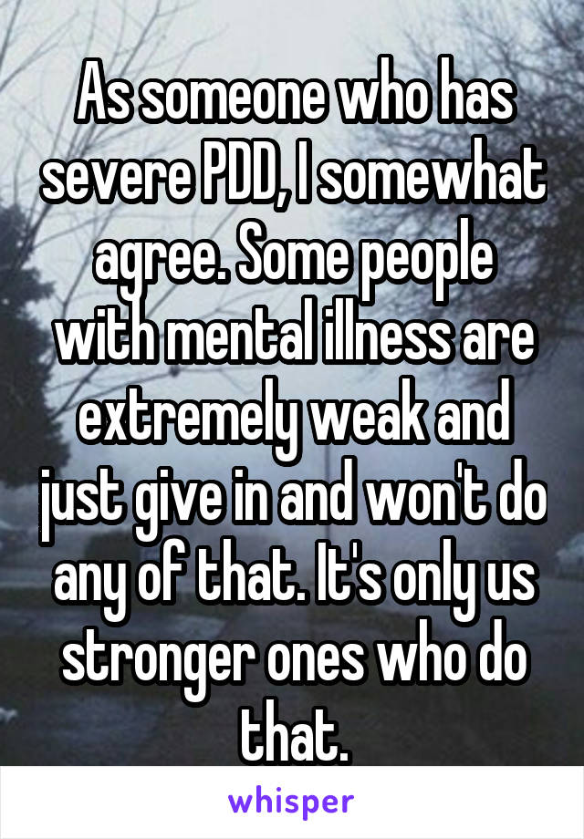 As someone who has severe PDD, I somewhat agree. Some people with mental illness are extremely weak and just give in and won't do any of that. It's only us stronger ones who do that.