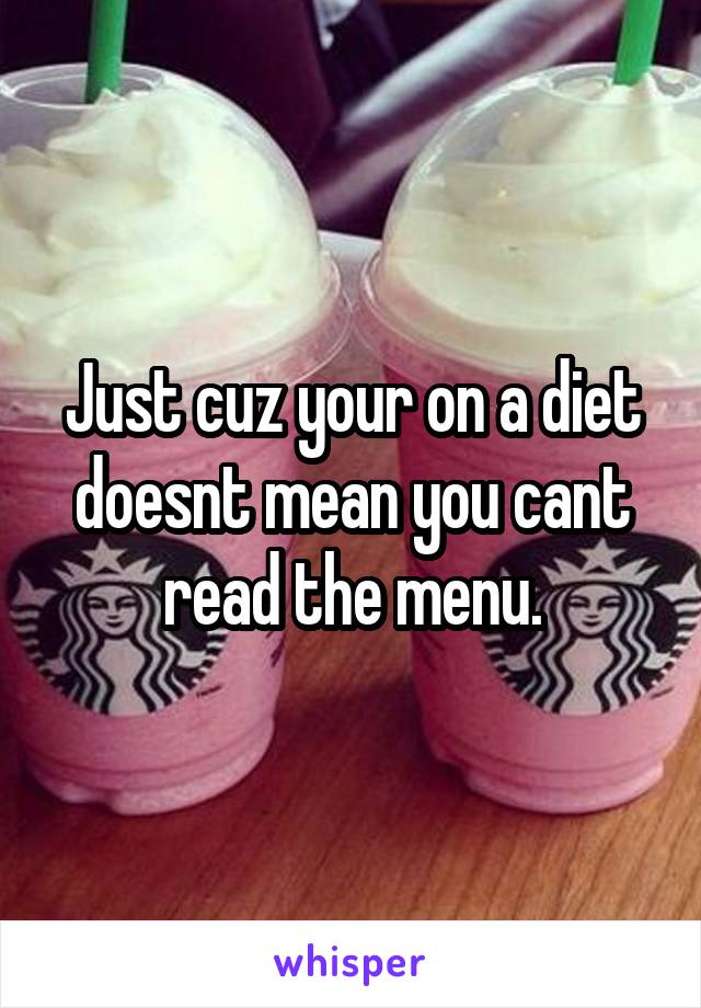 Just cuz your on a diet doesnt mean you cant read the menu.