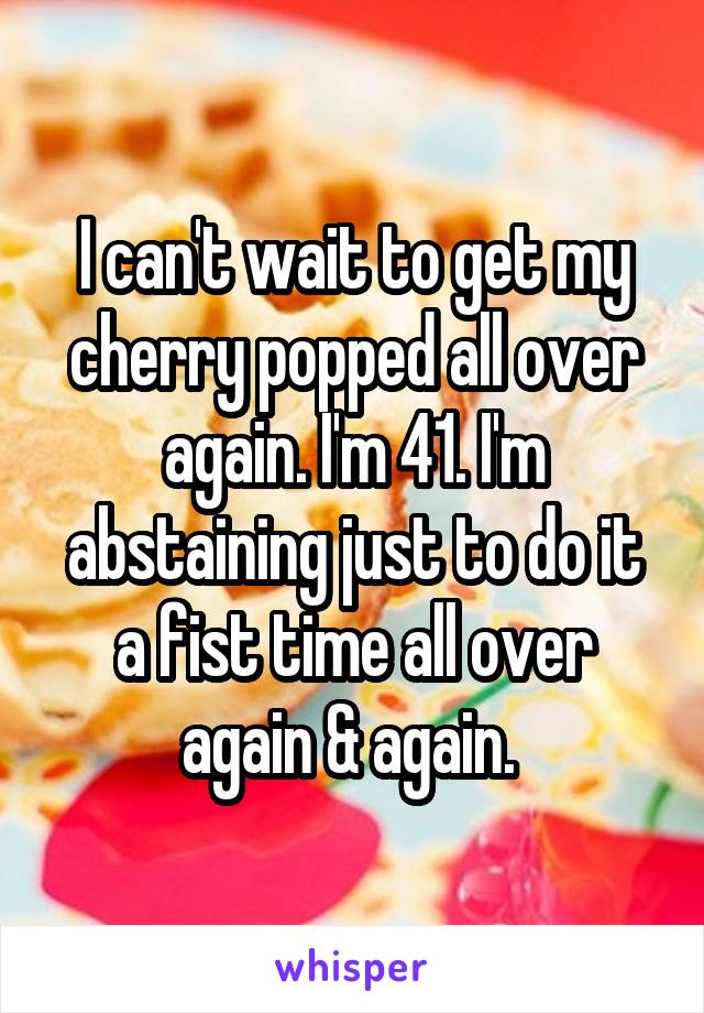 I can't wait to get my cherry popped all over again. I'm 41. I'm abstaining just to do it a fist time all over again & again. 