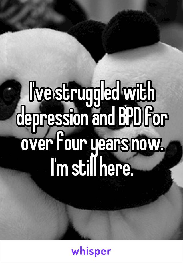 I've struggled with depression and BPD for over four years now. I'm still here.