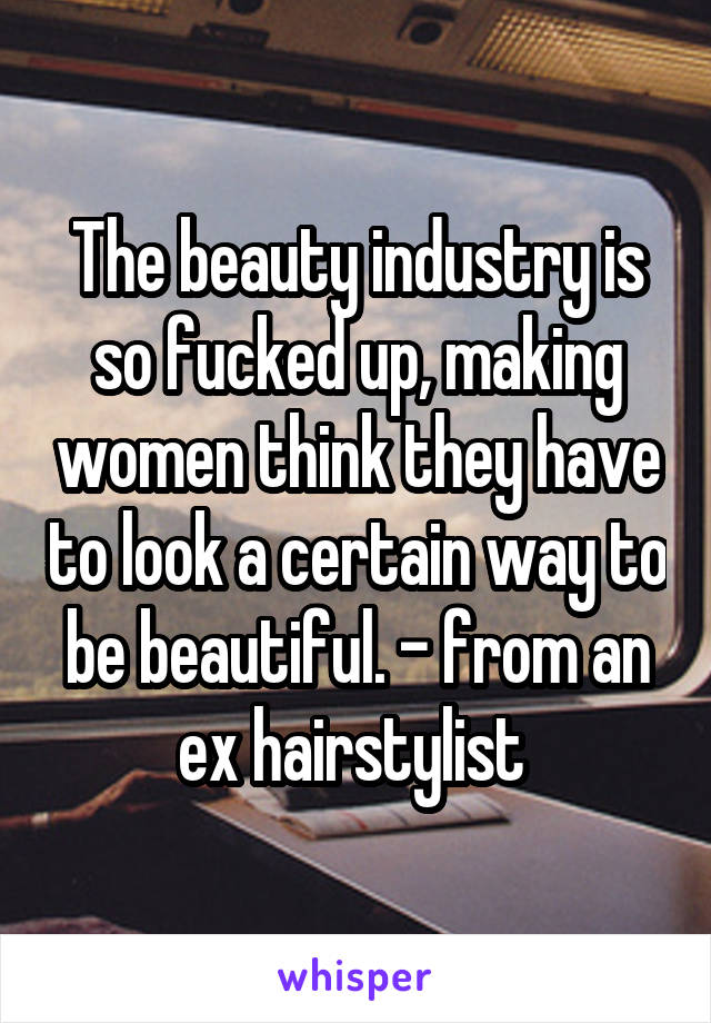 The beauty industry is so fucked up, making women think they have to look a certain way to be beautiful. - from an ex hairstylist 