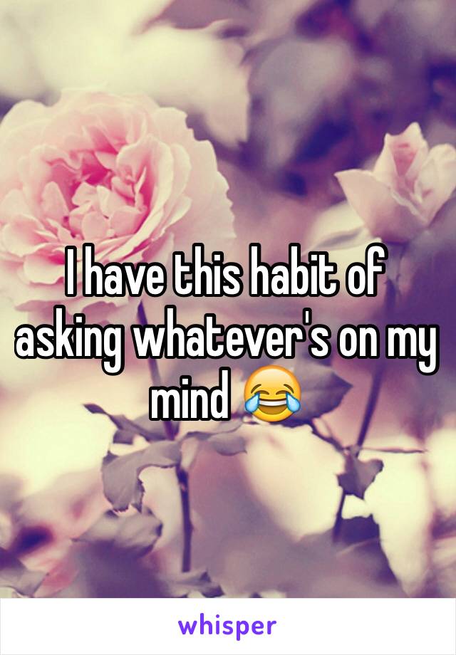 I have this habit of asking whatever's on my mind 😂