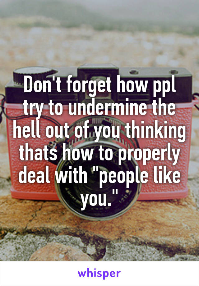 Don't forget how ppl try to undermine the hell out of you thinking thats how to properly deal with "people like you."