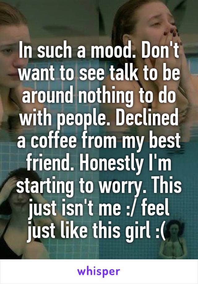 In such a mood. Don't want to see talk to be around nothing to do with people. Declined a coffee from my best friend. Honestly I'm starting to worry. This just isn't me :/ feel just like this girl :( 