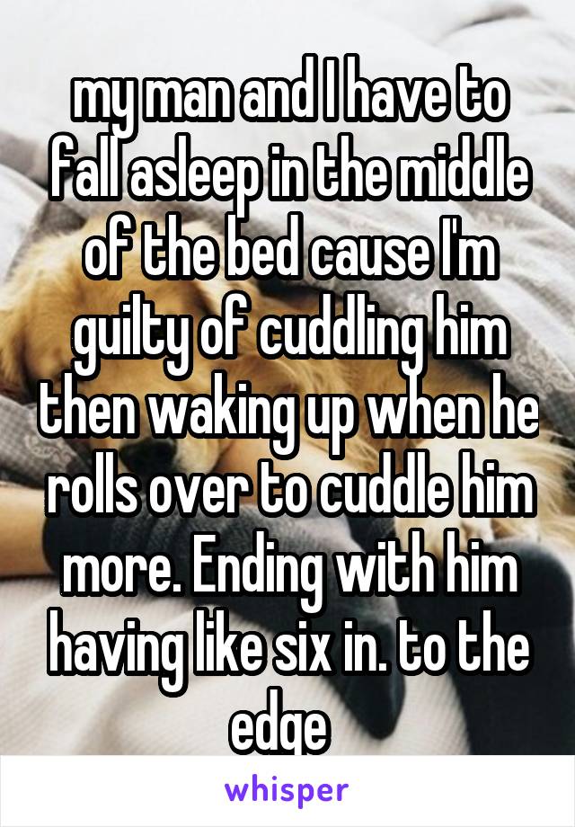 my man and I have to fall asleep in the middle of the bed cause I'm guilty of cuddling him then waking up when he rolls over to cuddle him more. Ending with him having like six in. to the edge  