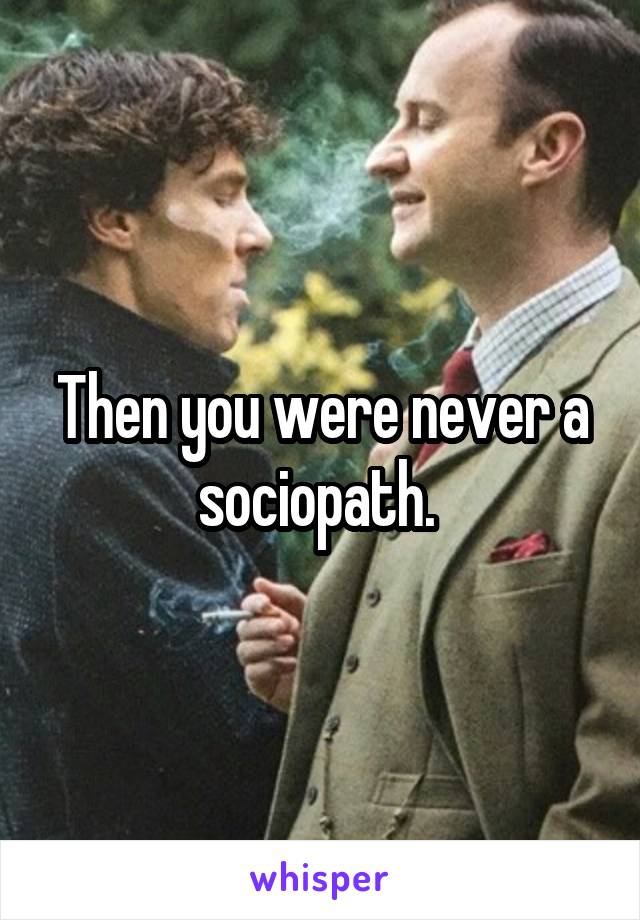 Then you were never a sociopath. 