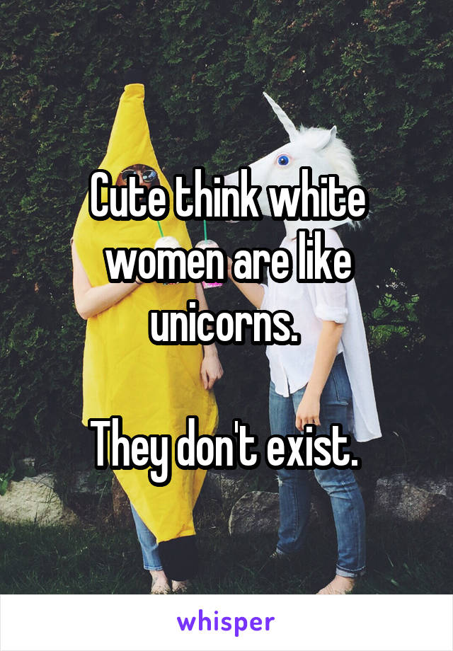 Cute think white women are like unicorns. 

They don't exist. 