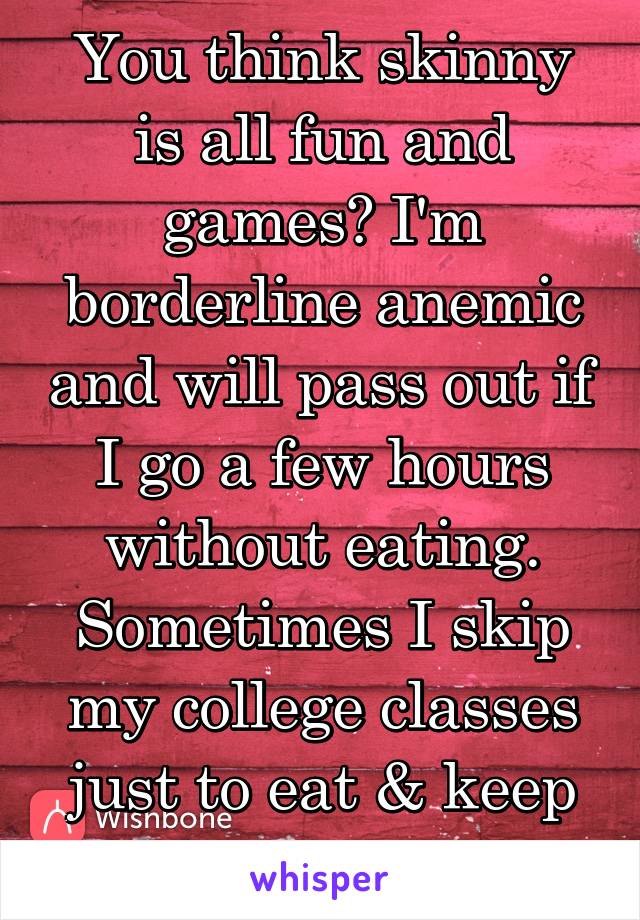 You think skinny is all fun and games? I'm borderline anemic and will pass out if I go a few hours without eating. Sometimes I skip my college classes just to eat & keep myself going.