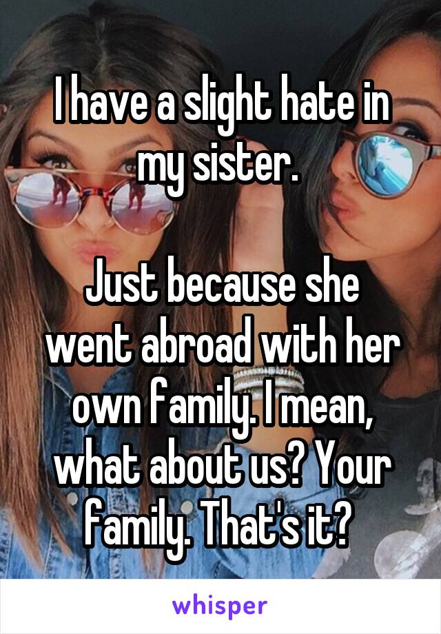 I have a slight hate in my sister. 

Just because she went abroad with her own family. I mean, what about us? Your family. That's it? 