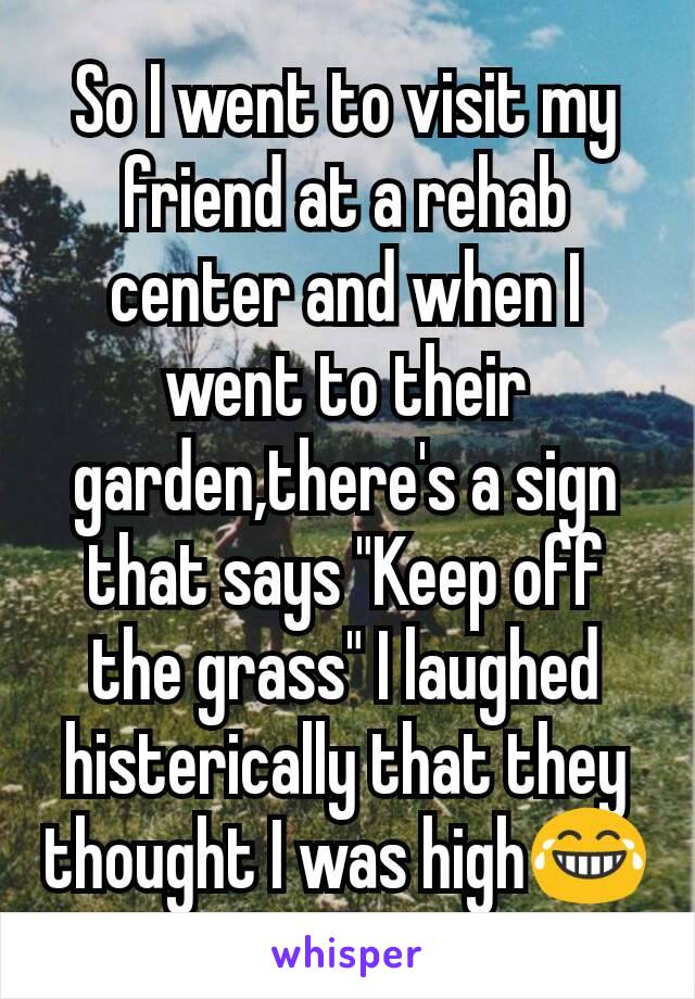 So I went to visit my friend at a rehab center and when I went to their garden,there's a sign that says "Keep off the grass" I laughed histerically that they thought I was high😂