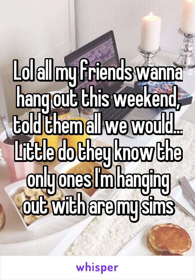 Lol all my friends wanna hang out this weekend, told them all we would... Little do they know the only ones I'm hanging out with are my sims