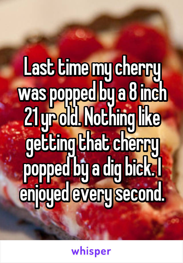 Last time my cherry was popped by a 8 inch 21 yr old. Nothing like getting that cherry popped by a dig bick. I enjoyed every second.