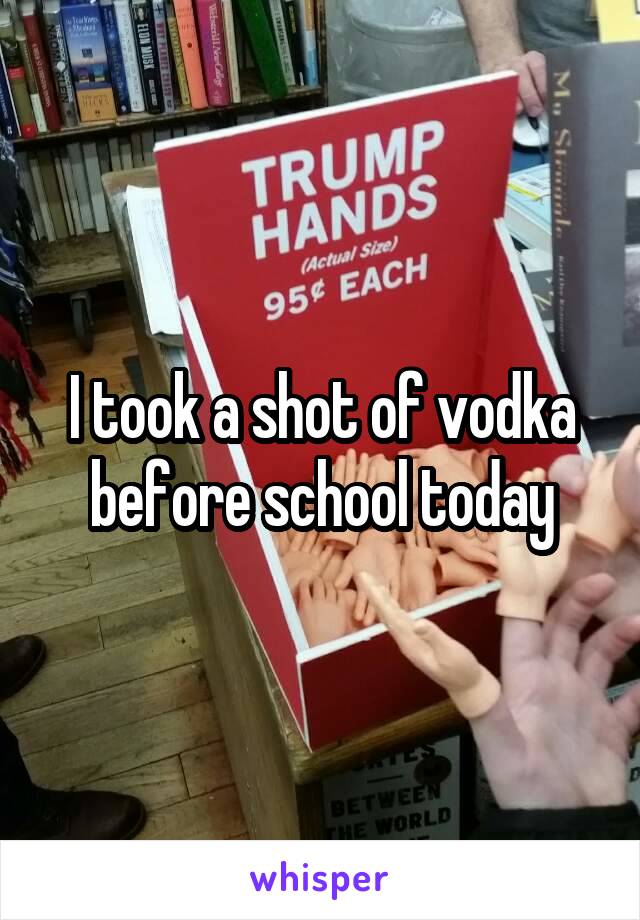 I took a shot of vodka before school today