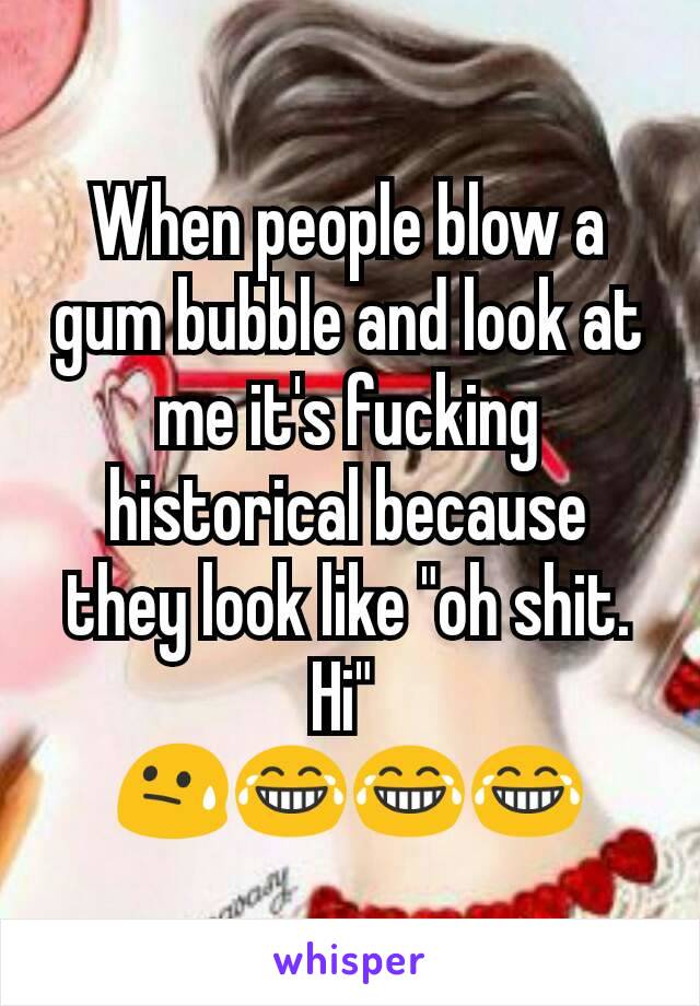 When people blow a gum bubble and look at me it's fucking historical because they look like "oh shit. Hi" 
😓😂😂😂