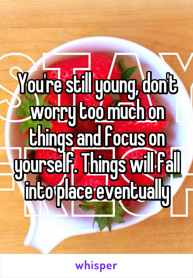 You're still young, don't worry too much on things and focus on yourself. Things will fall into place eventually