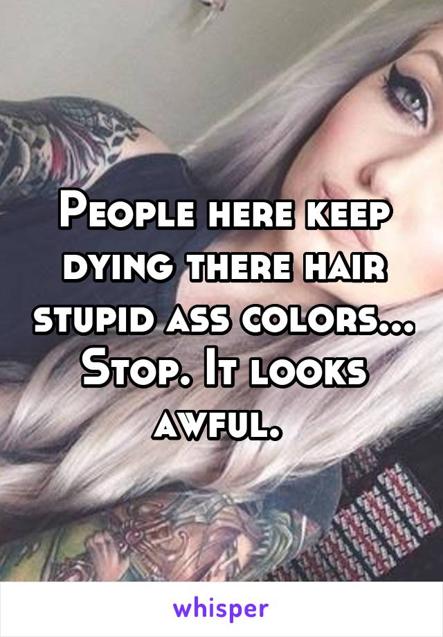 People here keep dying there hair stupid ass colors... Stop. It looks awful. 