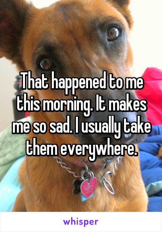 That happened to me this morning. It makes me so sad. I usually take them everywhere.