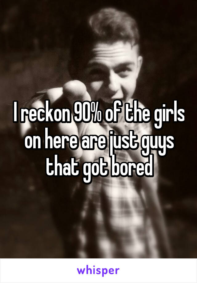 I reckon 90% of the girls on here are just guys that got bored