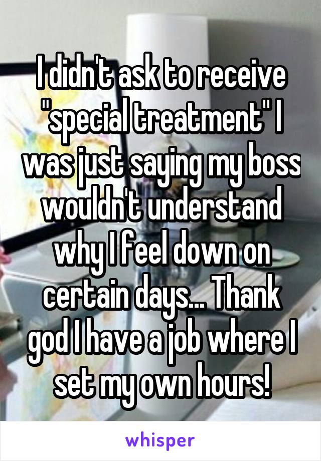 I didn't ask to receive "special treatment" I was just saying my boss wouldn't understand why I feel down on certain days... Thank god I have a job where I set my own hours!