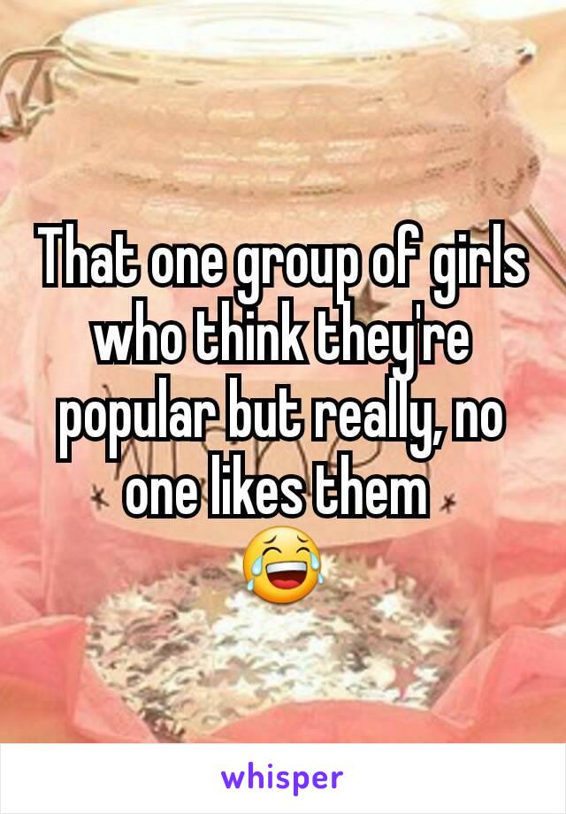 That one group of girls who think they're popular but really, no one likes them 
😂