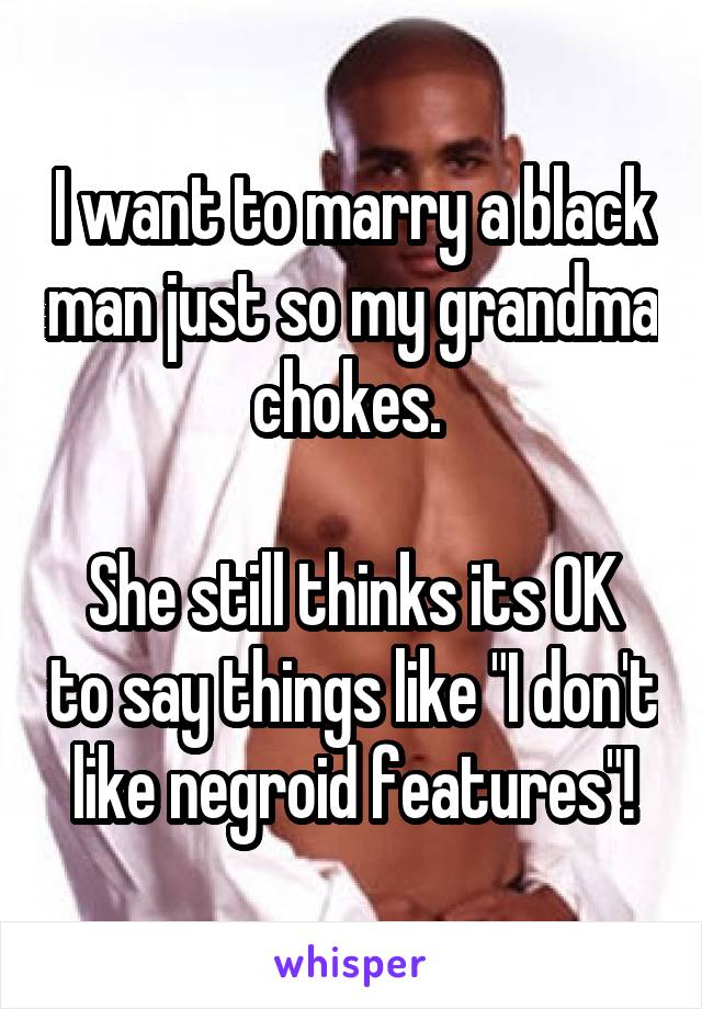 I want to marry a black man just so my grandma chokes. 

She still thinks its OK to say things like "I don't like negroid features"!