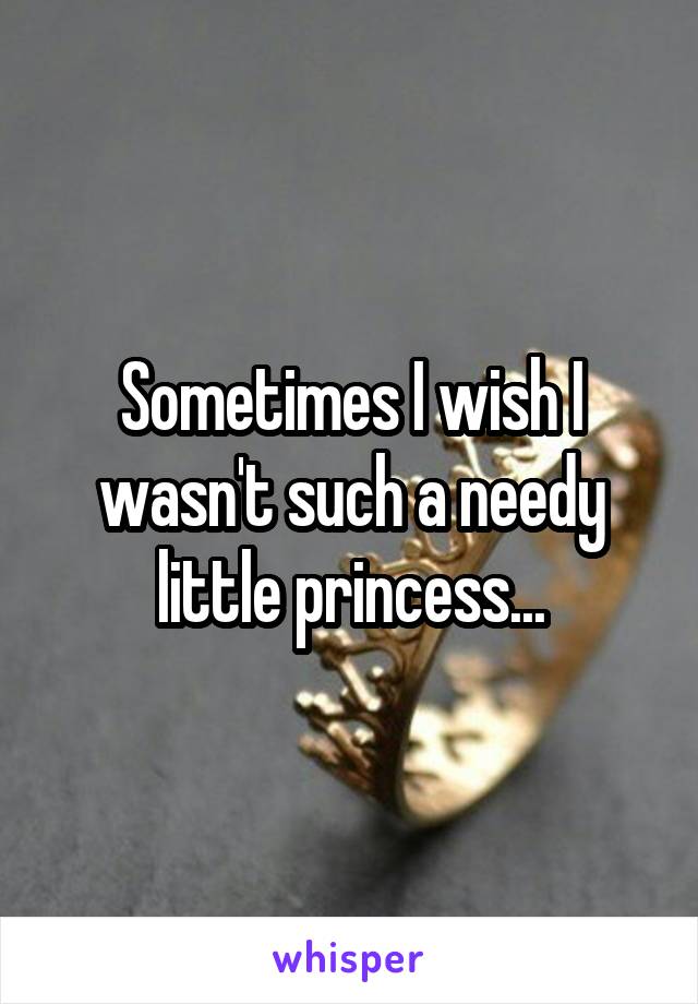 Sometimes I wish I wasn't such a needy little princess...