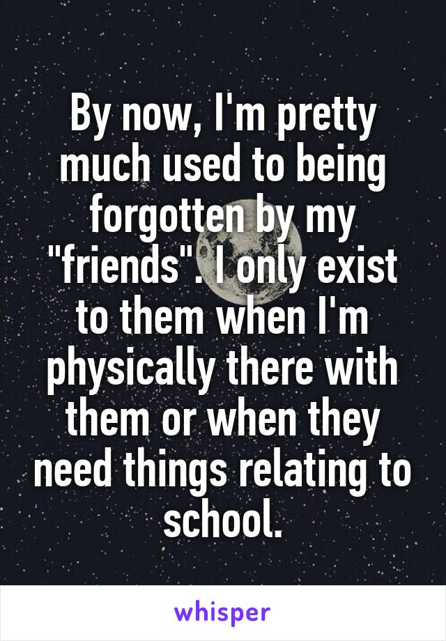 By now, I'm pretty much used to being forgotten by my "friends". I only exist to them when I'm physically there with them or when they need things relating to school.