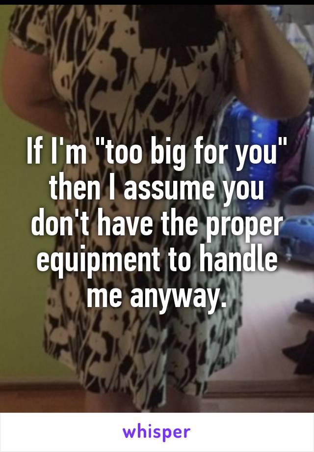 If I'm "too big for you" then I assume you don't have the proper equipment to handle me anyway.